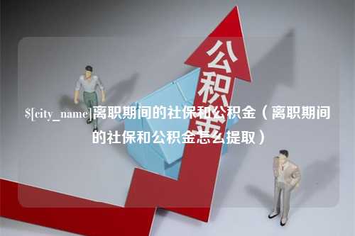 南城离职期间的社保和公积金（离职期间的社保和公积金怎么提取）