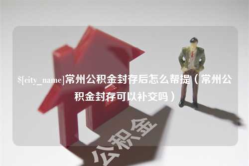 南城常州公积金封存后怎么帮提（常州公积金封存可以补交吗）